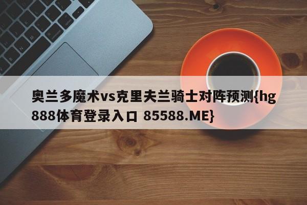 奥兰多魔术vs克里夫兰骑士对阵预测{hg888体育登录入口 85588.ME}