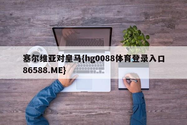 塞尔维亚对皇马{hg0088体育登录入口86588.ME}
