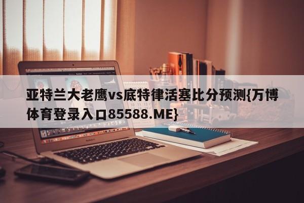 亚特兰大老鹰vs底特律活塞比分预测{万博体育登录入口85588.ME}