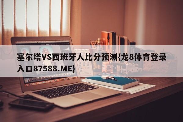 塞尔塔VS西班牙人比分预测{龙8体育登录入口87588.ME}