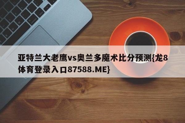 亚特兰大老鹰vs奥兰多魔术比分预测{龙8体育登录入口87588.ME}