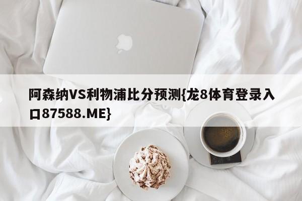 阿森纳VS利物浦比分预测{龙8体育登录入口87588.ME}