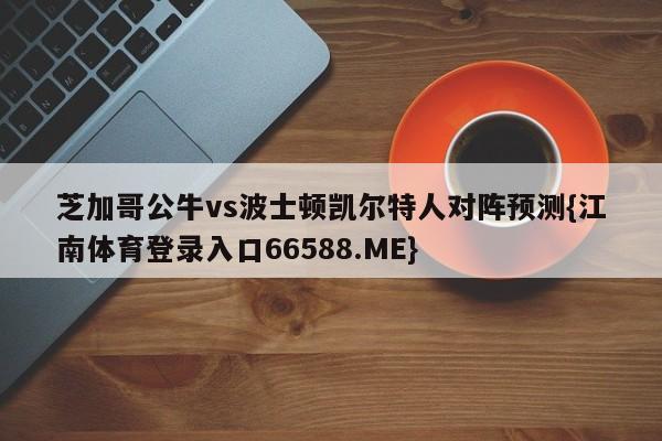 芝加哥公牛vs波士顿凯尔特人对阵预测{江南体育登录入口66588.ME}