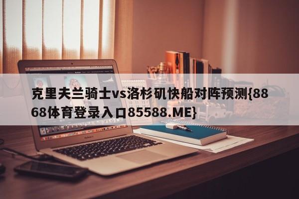 克里夫兰骑士vs洛杉矶快船对阵预测{8868体育登录入口85588.ME}