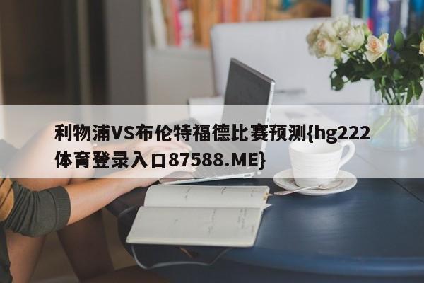 利物浦VS布伦特福德比赛预测{hg222体育登录入口87588.ME}