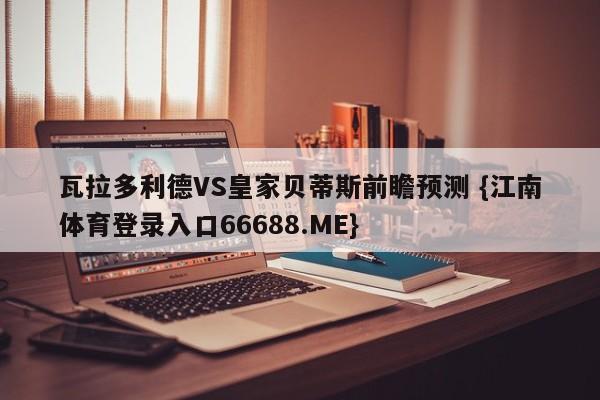 瓦拉多利德VS皇家贝蒂斯前瞻预测 {江南体育登录入口66688.ME}