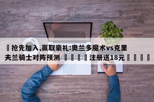 ✅抢先加入,赢取豪礼:奥兰多魔术vs克里夫兰骑士对阵预测 🏆注册送18元🎁