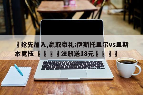 ✅抢先加入,赢取豪礼:伊斯托里尔vs里斯本竞技 🏆注册送18元🎁