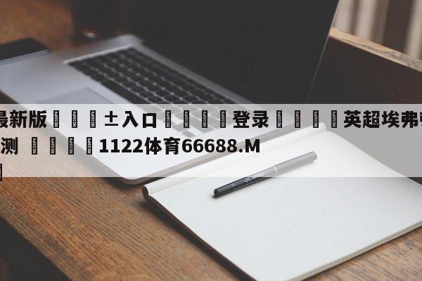 🥀最新版🎱入口🐔登录🚭英超埃弗顿VS富勒姆比分预测 🏆1122体育66688.ME🎁