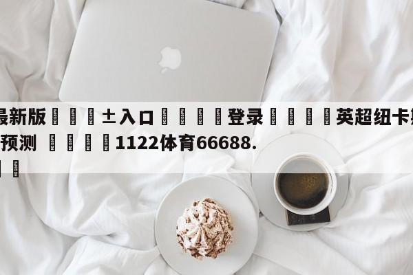 🥀最新版🎱入口🐔登录🚭英超纽卡斯尔联VS卢顿比分预测 🏆1122体育66688.ME🎁