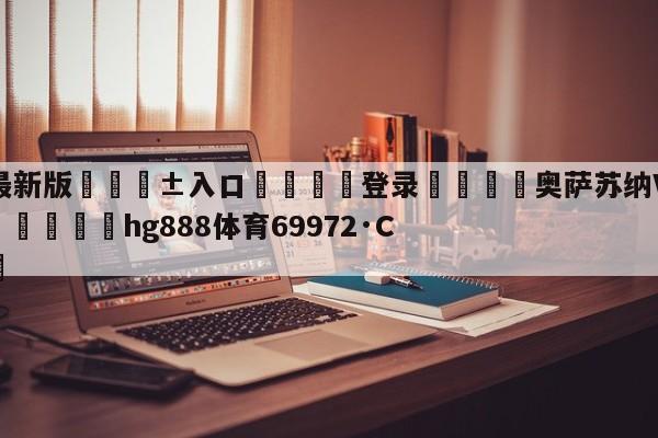 🥀最新版🎱入口🐔登录🚭奥萨苏纳VS塞尔塔比分预测 🏆hg888体育69972·CC🎁