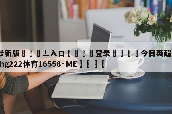 🥀最新版🎱入口🐔登录🚭今日英超预测推荐 🏆hg222体育16558·ME🎁