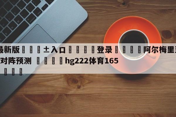 🥀最新版🎱入口🐔登录🚭阿尔梅里亚VS毕尔巴鄂竞技对阵预测 🏆hg222体育16558·ME🎁