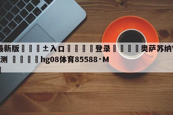 🥀最新版🎱入口🐔登录🚭奥萨苏纳VS皇家社会阵容预测 🏆hg08体育85588·ME🎁