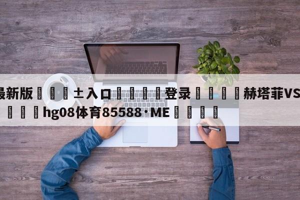 🥀最新版🎱入口🐔登录🚭赫塔菲VS卡迪斯阵容预测 🏆hg08体育85588·ME🎁