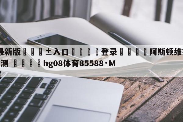 🥀最新版🎱入口🐔登录🚭阿斯顿维拉VS水晶宫比分预测 🏆hg08体育85588·ME🎁