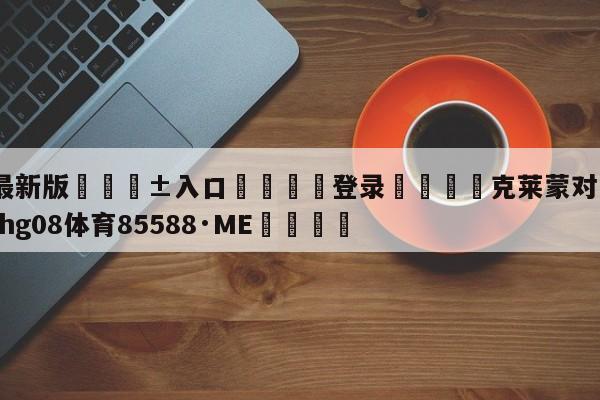 🥀最新版🎱入口🐔登录🚭克莱蒙对阿雅克肖 🏆hg08体育85588·ME🎁