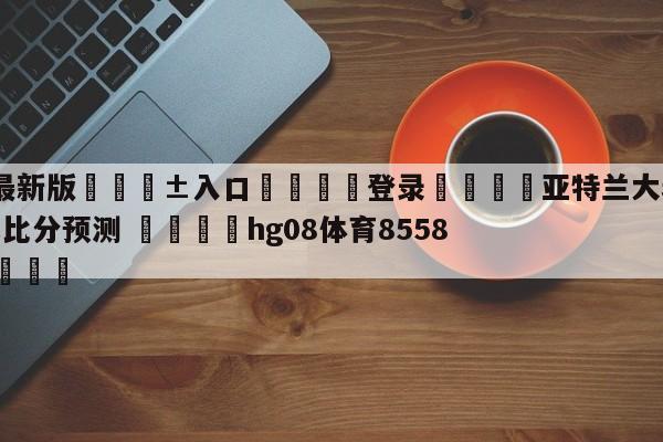 🥀最新版🎱入口🐔登录🚭亚特兰大老鹰vs奥兰多魔术比分预测 🏆hg08体育85588·ME🎁