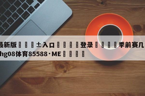 🥀最新版🎱入口🐔登录🚭季前赛几月份开始 🏆hg08体育85588·ME🎁