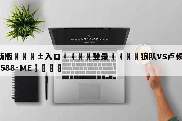 🥀最新版🎱入口🐔登录🚭狼队VS卢顿 🏆hg08体育85588·ME🎁