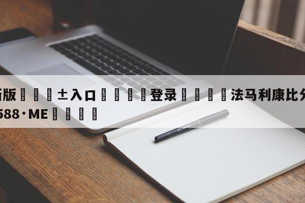 🥀最新版🎱入口🐔登录🚭法马利康比分 🏆hg08体育85588·ME🎁